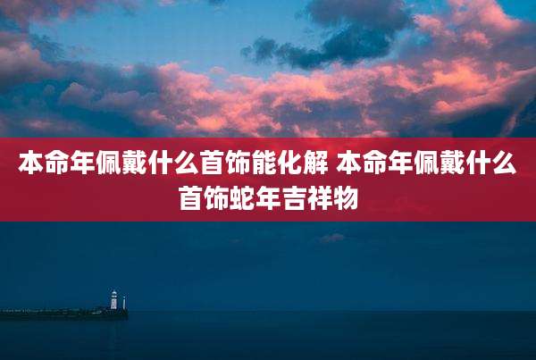 本命年佩戴什么首饰能化解 本命年佩戴什么首饰蛇年吉祥物