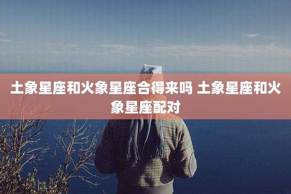土象星座和火象星座合得来吗 土象星座和火象星座配对