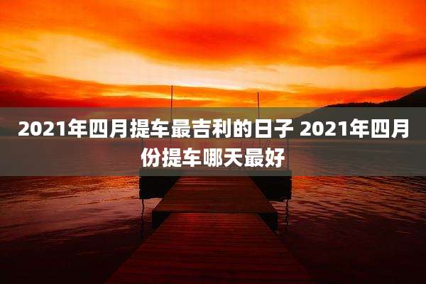 2021年四月提车最吉利的日子 2021年四月份提车哪天最好