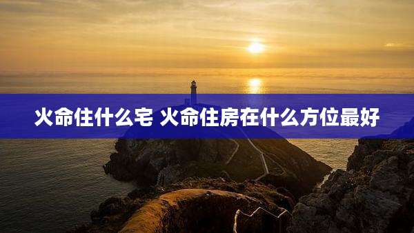 火命住什么宅 火命住房在什么方位最好