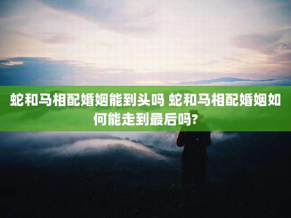 蛇和马相配婚姻能到头吗 蛇和马相配婚姻如何能走到最后吗?