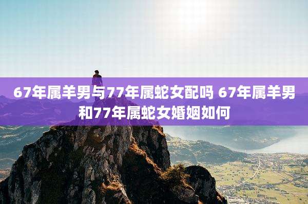 67年属羊男与77年属蛇女配吗 67年属羊男和77年属蛇女婚姻如何
