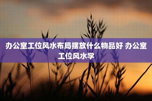 办公室工位风水布局摆放什么物品好 办公室工位风水学