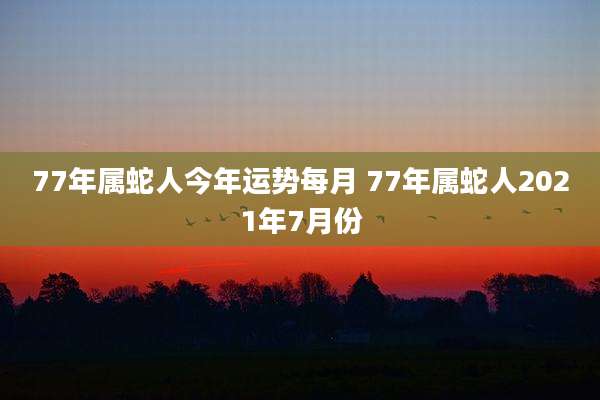 77年属蛇人今年运势每月 77年属蛇人2021年7月份