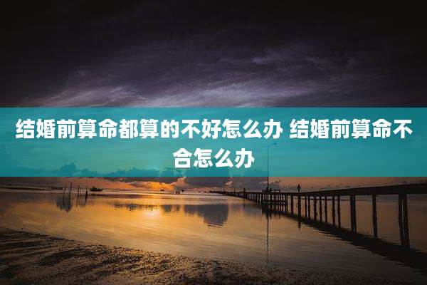 结婚前算命都算的不好怎么办 结婚前算命不合怎么办