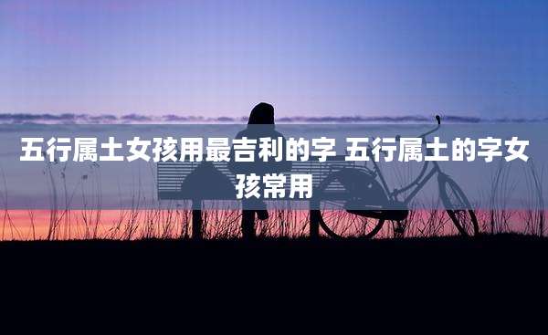 五行属土女孩用最吉利的字 五行属土的字女孩常用