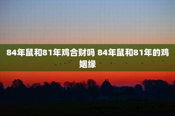 84年鼠和81年鸡合财吗 84年鼠和81年的鸡姻缘