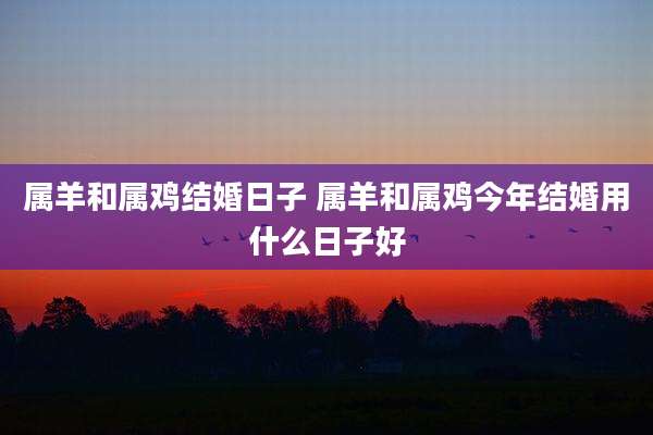 属羊和属鸡结婚日子 属羊和属鸡今年结婚用什么日子好