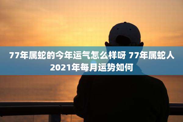 77年属蛇的今年运气怎么样呀 77年属蛇人2021年每月运势如何