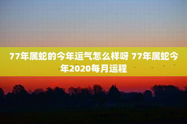 77年属蛇的今年运气怎么样呀 77年属蛇今年2020每月运程