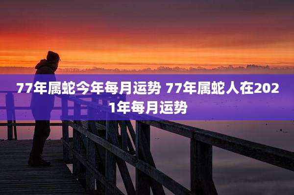 77年属蛇今年每月运势 77年属蛇人在2021年每月运势