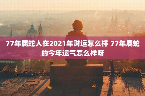 77年属蛇人在2021年财运怎么样 77年属蛇的今年运气怎么样呀