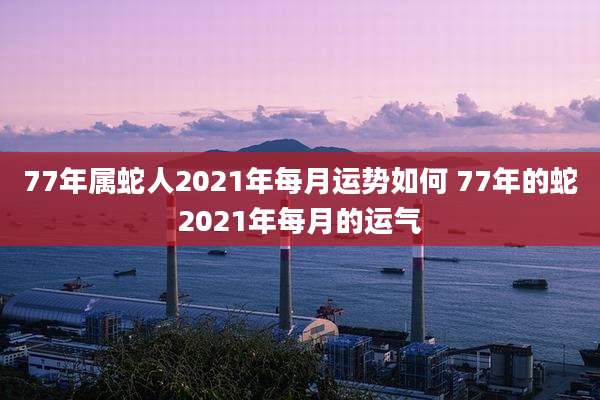 77年属蛇人2021年每月运势如何 77年的蛇2021年每月的运气