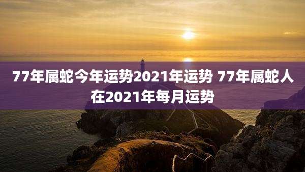 77年属蛇今年运势2021年运势 77年属蛇人在2021年每月运势