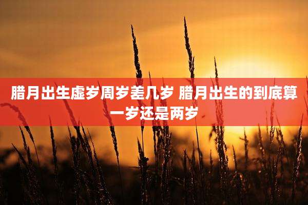 腊月出生虚岁周岁差几岁 腊月出生的到底算一岁还是两岁