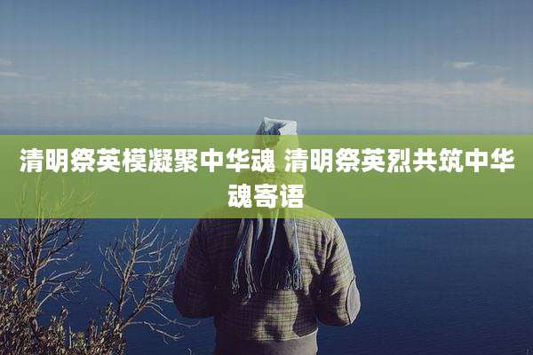 清明祭英模凝聚中华魂 清明祭英烈共筑中华魂寄语