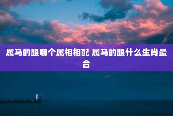 属马的跟哪个属相相配 属马的跟什么生肖最合