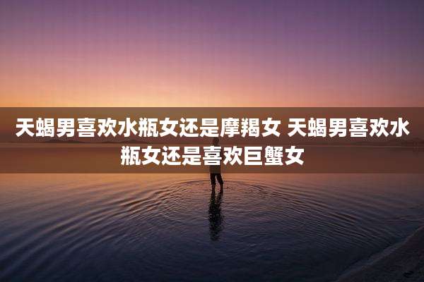 天蝎男喜欢水瓶女还是摩羯女 天蝎男喜欢水瓶女还是喜欢巨蟹女