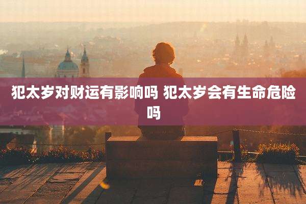 犯太岁对财运有影响吗 犯太岁会有生命危险吗
