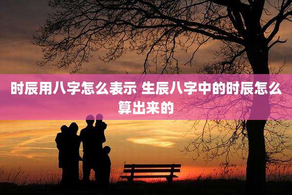 时辰用八字怎么表示 生辰八字中的时辰怎么算出来的