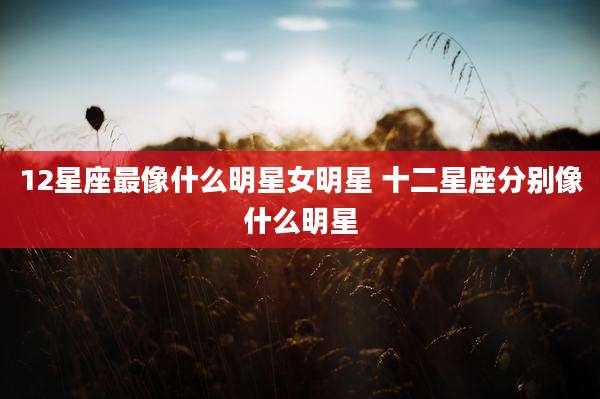 12星座最像什么明星女明星 十二星座分别像什么明星