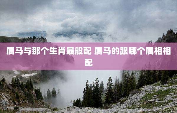 属马与那个生肖最般配 属马的跟哪个属相相配