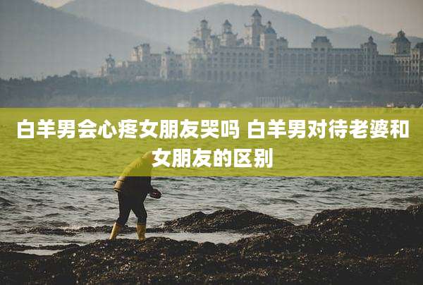 白羊男会心疼女朋友哭吗 白羊男对待老婆和女朋友的区别