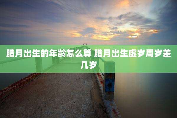 腊月出生的年龄怎么算 腊月出生虚岁周岁差几岁