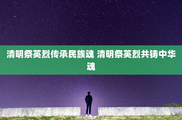 清明祭英烈传承民族魂 清明祭英烈共铸中华魂