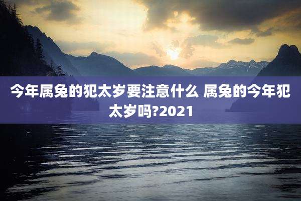 今年属兔的犯太岁要注意什么 属兔的今年犯太岁吗?2021