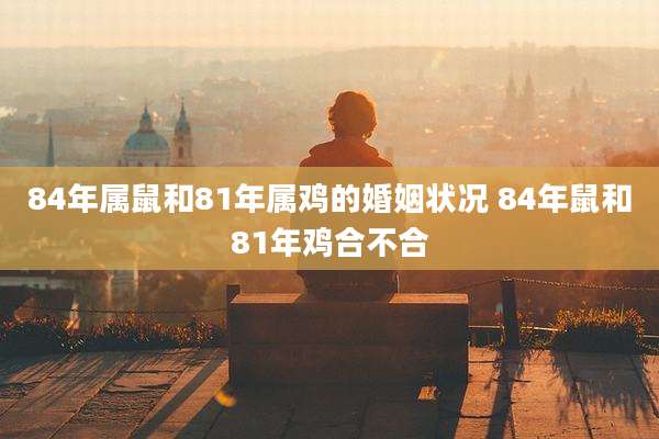84年属鼠和81年属鸡的婚姻状况 84年鼠和81年鸡合不合
