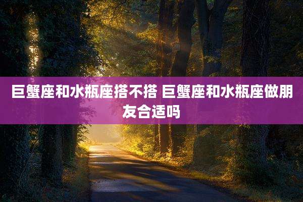 巨蟹座和水瓶座搭不搭 巨蟹座和水瓶座做朋友合适吗