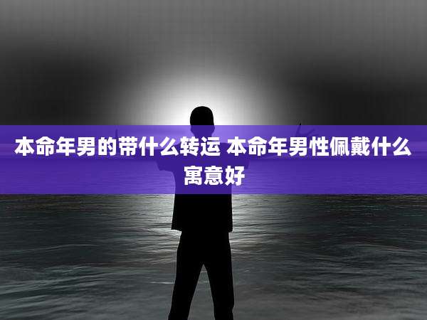 本命年男的带什么转运 本命年男性佩戴什么寓意好