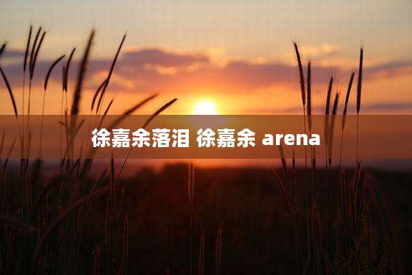 徐嘉余落泪 徐嘉余 arena