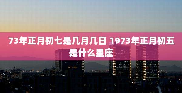 73年正月初七是几月几日 1973年正月初五是什么星座