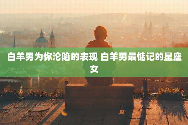 白羊男为你沦陷的表现 白羊男最惦记的星座女