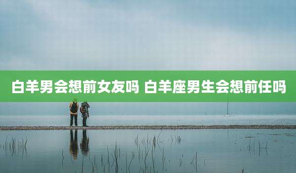 白羊男会想前女友吗 白羊座男生会想前任吗