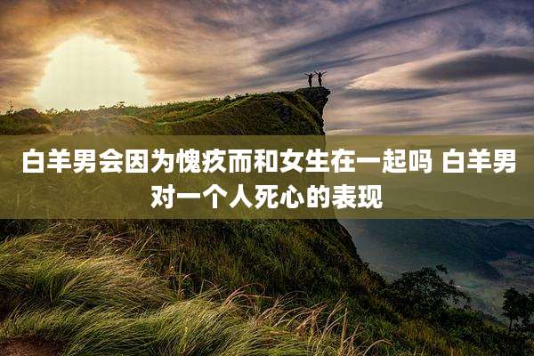白羊男会因为愧疚而和女生在一起吗 白羊男对一个人死心的表现