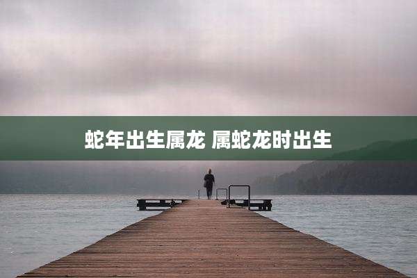 蛇年出生属龙 属蛇龙时出生