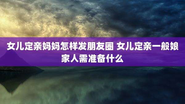 女儿定亲妈妈怎样发朋友圈 女儿定亲一般娘家人需准备什么