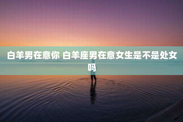 白羊男在意你 白羊座男在意女生是不是处女吗