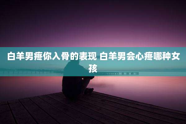 白羊男疼你入骨的表现 白羊男会心疼哪种女孩