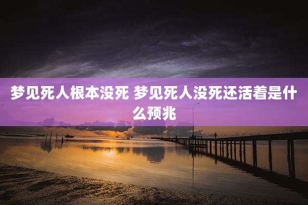 梦见死人根本没死 梦见死人没死还活着是什么预兆