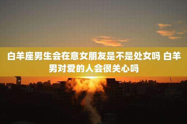 白羊座男生会在意女朋友是不是处女吗 白羊男对爱的人会很关心吗