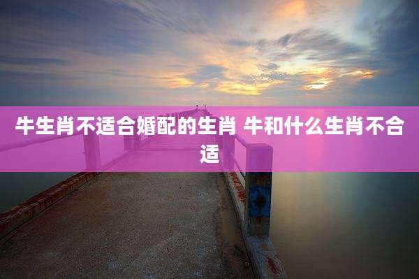 牛生肖不适合婚配的生肖 牛和什么生肖不合适