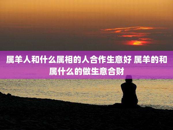 属羊人和什么属相的人合作生意好 属羊的和属什么的做生意合财