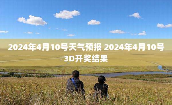 2024年4月10号天气预报 2024年4月10号3D开奖结果