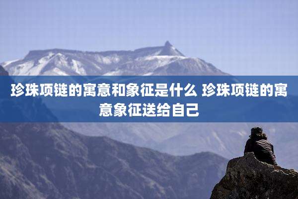 珍珠项链的寓意和象征是什么 珍珠项链的寓意象征送给自己