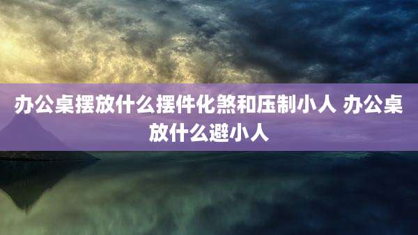 办公桌摆放什么摆件化煞和压制小人 办公桌放什么避小人