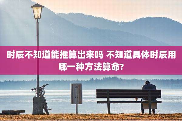 时辰不知道能推算出来吗 不知道具体时辰用哪一种方法算命?